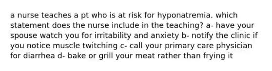 a nurse teaches a pt who is at risk for hyponatremia. which statement does the nurse include in the teaching? a- have your spouse watch you for irritability and anxiety b- notify the clinic if you notice muscle twitching c- call your primary care physician for diarrhea d- bake or grill your meat rather than frying it