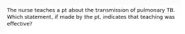 The nurse teaches a pt about the transmission of pulmonary TB. Which statement, if made by the pt, indicates that teaching was effective?