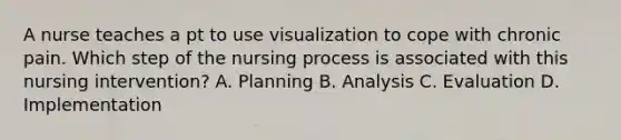 A nurse teaches a pt to use visualization to cope with chronic pain. Which step of the nursing process is associated with this nursing intervention? A. Planning B. Analysis C. Evaluation D. Implementation