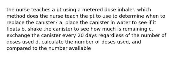 the nurse teaches a pt using a metered dose inhaler. which method does the nurse teach the pt to use to determine when to replace the canister? a. place the canister in water to see if it floats b. shake the canister to see how much is remaining c. exchange the canister every 20 days regardless of the number of doses used d. calculate the number of doses used, and compared to the number available