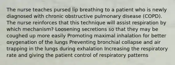 The nurse teaches pursed lip breathing to a patient who is newly diagnosed with chronic obstructive pulmonary disease (COPD). The nurse reinforces that this technique will assist respiration by which mechanism? Loosening secretions so that they may be coughed up more easily Promoting maximal inhalation for better oxygenation of the lungs Preventing bronchial collapse and air trapping in the lungs during exhalation Increasing the respiratory rate and giving the patient control of respiratory patterns