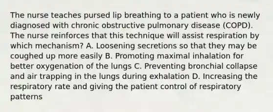 The nurse teaches pursed lip breathing to a patient who is newly diagnosed with chronic obstructive pulmonary disease (COPD). The nurse reinforces that this technique will assist respiration by which mechanism? A. Loosening secretions so that they may be coughed up more easily B. Promoting maximal inhalation for better oxygenation of the lungs C. Preventing bronchial collapse and air trapping in the lungs during exhalation D. Increasing the respiratory rate and giving the patient control of respiratory patterns