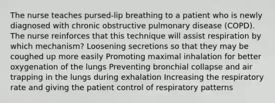 The nurse teaches pursed-lip breathing to a patient who is newly diagnosed with chronic obstructive pulmonary disease (COPD). The nurse reinforces that this technique will assist respiration by which mechanism? Loosening secretions so that they may be coughed up more easily Promoting maximal inhalation for better oxygenation of the lungs Preventing bronchial collapse and air trapping in the lungs during exhalation Increasing the respiratory rate and giving the patient control of respiratory patterns