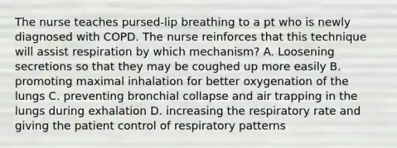 The nurse teaches pursed-lip breathing to a pt who is newly diagnosed with COPD. The nurse reinforces that this technique will assist respiration by which mechanism? A. Loosening secretions so that they may be coughed up more easily B. promoting maximal inhalation for better oxygenation of the lungs C. preventing bronchial collapse and air trapping in the lungs during exhalation D. increasing the respiratory rate and giving the patient control of respiratory patterns