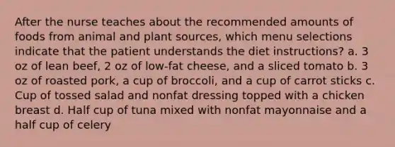 After the nurse teaches about the recommended amounts of foods from animal and plant sources, which menu selections indicate that the patient understands the diet instructions? a. 3 oz of lean beef, 2 oz of low-fat cheese, and a sliced tomato b. 3 oz of roasted pork, a cup of broccoli, and a cup of carrot sticks c. Cup of tossed salad and nonfat dressing topped with a chicken breast d. Half cup of tuna mixed with nonfat mayonnaise and a half cup of celery