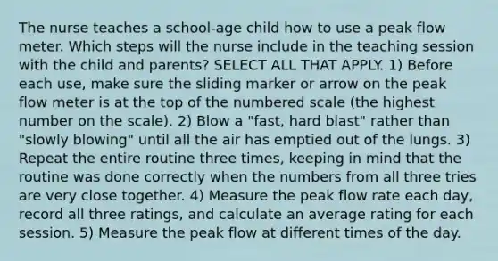 The nurse teaches a school-age child how to use a peak flow meter. Which steps will the nurse include in the teaching session with the child and parents? SELECT ALL THAT APPLY. 1) Before each use, make sure the sliding marker or arrow on the peak flow meter is at the top of the numbered scale (the highest number on the scale). 2) Blow a "fast, hard blast" rather than "slowly blowing" until all the air has emptied out of the lungs. 3) Repeat the entire routine three times, keeping in mind that the routine was done correctly when the numbers from all three tries are very close together. 4) Measure the peak flow rate each day, record all three ratings, and calculate an average rating for each session. 5) Measure the peak flow at different times of the day.