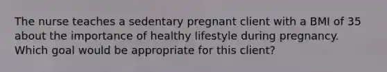 The nurse teaches a sedentary pregnant client with a BMI of 35 about the importance of healthy lifestyle during pregnancy. Which goal would be appropriate for this client?