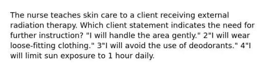 The nurse teaches skin care to a client receiving external radiation therapy. Which client statement indicates the need for further instruction? "I will handle the area gently." 2"I will wear loose-fitting clothing." 3"I will avoid the use of deodorants." 4"I will limit sun exposure to 1 hour daily.