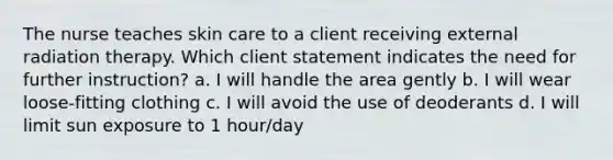 The nurse teaches skin care to a client receiving external radiation therapy. Which client statement indicates the need for further instruction? a. I will handle the area gently b. I will wear loose-fitting clothing c. I will avoid the use of deoderants d. I will limit sun exposure to 1 hour/day