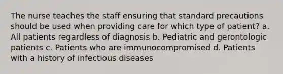 The nurse teaches the staff ensuring that standard precautions should be used when providing care for which type of patient? a. All patients regardless of diagnosis b. Pediatric and gerontologic patients c. Patients who are immunocompromised d. Patients with a history of infectious diseases