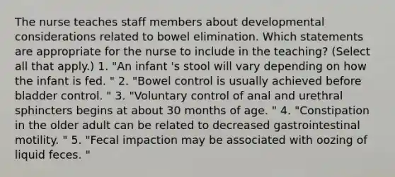 The nurse teaches staff members about developmental considerations related to bowel elimination. Which statements are appropriate for the nurse to include in the teaching? (Select all that apply.) 1. "An infant 's stool will vary depending on how the infant is fed. " 2. "Bowel control is usually achieved before bladder control. " 3. "Voluntary control of anal and urethral sphincters begins at about 30 months of age. " 4. "Constipation in the older adult can be related to decreased gastrointestinal motility. " 5. "Fecal impaction may be associated with oozing of liquid feces. "