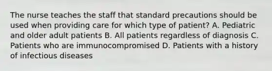 The nurse teaches the staff that standard precautions should be used when providing care for which type of patient? A. Pediatric and older adult patients B. All patients regardless of diagnosis C. Patients who are immunocompromised D. Patients with a history of infectious diseases