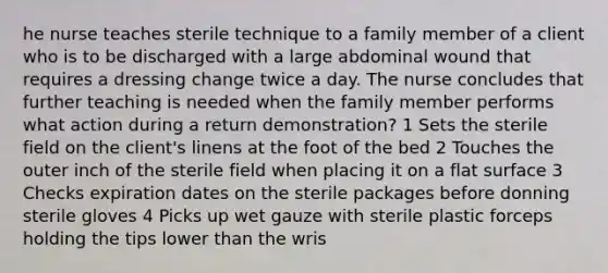 he nurse teaches sterile technique to a family member of a client who is to be discharged with a large abdominal wound that requires a dressing change twice a day. The nurse concludes that further teaching is needed when the family member performs what action during a return demonstration? 1 Sets the sterile field on the client's linens at the foot of the bed 2 Touches the outer inch of the sterile field when placing it on a flat surface 3 Checks expiration dates on the sterile packages before donning sterile gloves 4 Picks up wet gauze with sterile plastic forceps holding the tips lower than the wris