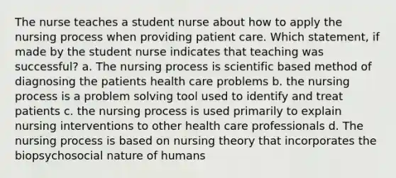 The nurse teaches a student nurse about how to apply the nursing process when providing patient care. Which statement, if made by the student nurse indicates that teaching was successful? a. The nursing process is scientific based method of diagnosing the patients health care problems b. the nursing process is a problem solving tool used to identify and treat patients c. the nursing process is used primarily to explain nursing interventions to other health care professionals d. The nursing process is based on nursing theory that incorporates the biopsychosocial nature of humans