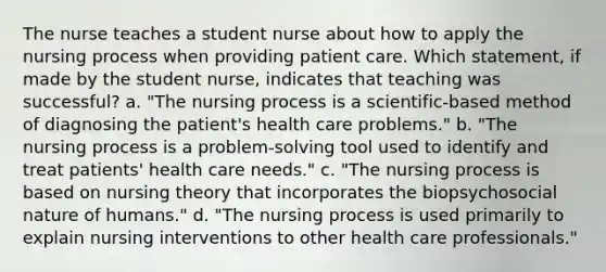 The nurse teaches a student nurse about how to apply the nursing process when providing patient care. Which statement, if made by the student nurse, indicates that teaching was successful? a. "The nursing process is a scientific-based method of diagnosing the patient's health care problems." b. "The nursing process is a problem-solving tool used to identify and treat patients' health care needs." c. "The nursing process is based on nursing theory that incorporates the biopsychosocial nature of humans." d. "The nursing process is used primarily to explain nursing interventions to other health care professionals."