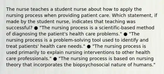 The nurse teaches a student nurse about how to apply the nursing process when providing patient care. Which statement, if made by the student nurse, indicates that teaching was successful? ● "The nursing process is a scientific-based method of diagnosing the patient's health care problems." ● "The nursing process is a problem-solving tool used to identify and treat patients' health care needs." ● "The nursing process is used primarily to explain nursing interventions to other health care professionals." ● "The nursing process is based on nursing theory that incorporates the biopsychosocial nature of humans."