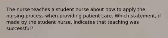 The nurse teaches a student nurse about how to apply the nursing process when providing patient care. Which statement, if made by the student nurse, indicates that teaching was successful?