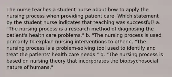 The nurse teaches a student nurse about how to apply the nursing process when providing patient care. Which statement by the student nurse indicates that teaching was successful? a. "The nursing process is a research method of diagnosing the patient's health care problems." b. "The nursing process is used primarily to explain nursing interventions to other c. "The nursing process is a problem-solving tool used to identify and treat the patients' health care needs." d. "The nursing process is based on nursing theory that incorporates the biopsychosocial nature of humans."