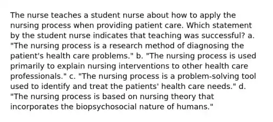 The nurse teaches a student nurse about how to apply the nursing process when providing patient care. Which statement by the student nurse indicates that teaching was successful? a. "The nursing process is a research method of diagnosing the patient's health care problems." b. "The nursing process is used primarily to explain nursing interventions to other health care professionals." c. "The nursing process is a problem-solving tool used to identify and treat the patients' health care needs." d. "The nursing process is based on nursing theory that incorporates the biopsychosocial nature of humans."