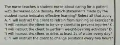 The nurse teaches a student nurse about caring for a patient with decreased bone density. Which statements made by the student nurse indicates effective learning? Select all that apply A. "I will instruct the client to refrain from running as exercise" B. "I will instruct the client to be very careful to prevent injuries" C. "I will instruct the client to perform weight-bearing activities" D. "I will instruct the client to drink at least 2L of water every day" E. "I will instruct the client to change positions every two hours"