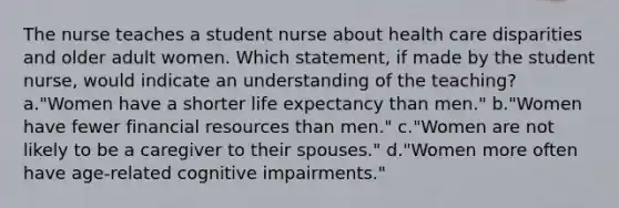 The nurse teaches a student nurse about health care disparities and older adult women. Which statement, if made by the student nurse, would indicate an understanding of the teaching? a."Women have a shorter life expectancy than men." b."Women have fewer financial resources than men." c."Women are not likely to be a caregiver to their spouses." d."Women more often have age-related cognitive impairments."