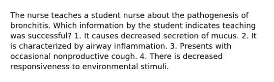 The nurse teaches a student nurse about the pathogenesis of bronchitis. Which information by the student indicates teaching was successful? 1. It causes decreased secretion of mucus. 2. It is characterized by airway inflammation. 3. Presents with occasional nonproductive cough. 4. There is decreased responsiveness to environmental stimuli.