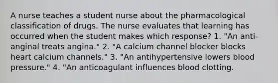 A nurse teaches a student nurse about the pharmacological classification of drugs. The nurse evaluates that learning has occurred when the student makes which response? 1. "An anti-anginal treats angina." 2. "A calcium channel blocker blocks heart calcium channels." 3. "An antihypertensive lowers blood pressure." 4. "An anticoagulant influences blood clotting.