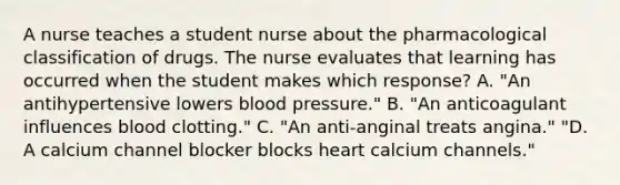 A nurse teaches a student nurse about the pharmacological classification of drugs. The nurse evaluates that learning has occurred when the student makes which response? A. "An antihypertensive lowers blood pressure." B. "An anticoagulant influences blood clotting." C. "An anti-anginal treats angina." "D. A calcium channel blocker blocks heart calcium channels."