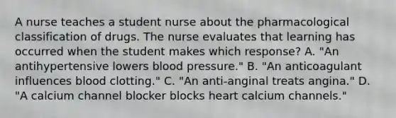 A nurse teaches a student nurse about the pharmacological classification of drugs. The nurse evaluates that learning has occurred when the student makes which​ response? A. ​"An antihypertensive lowers blood​ pressure." B. ​"An anticoagulant influences blood​ clotting." C. ​"An anti-anginal treats​ angina." D. ​"A calcium channel blocker blocks heart calcium​ channels."