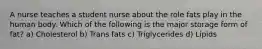 A nurse teaches a student nurse about the role fats play in the human body. Which of the following is the major storage form of fat? a) Cholesterol b) Trans fats c) Triglycerides d) Lipids