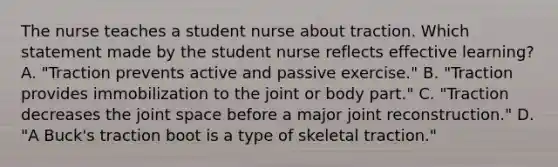 The nurse teaches a student nurse about traction. Which statement made by the student nurse reflects effective learning? A. "Traction prevents active and passive exercise." B. "Traction provides immobilization to the joint or body part." C. "Traction decreases the joint space before a major joint reconstruction." D. "A Buck's traction boot is a type of skeletal traction."