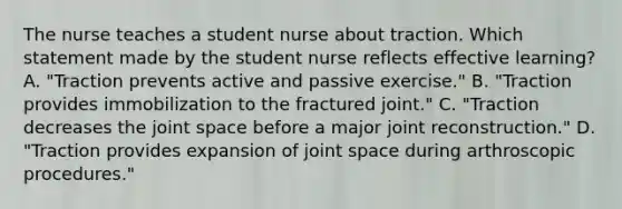 The nurse teaches a student nurse about traction. Which statement made by the student nurse reflects effective learning? A. "Traction prevents active and passive exercise." B. "Traction provides immobilization to the fractured joint." C. "Traction decreases the joint space before a major joint reconstruction." D. "Traction provides expansion of joint space during arthroscopic procedures."