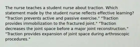 The nurse teaches a student nurse about traction. Which statement made by the student nurse reflects effective learning? "Traction prevents active and passive exercise." "Traction provides immobilization to the fractured joint." "Traction decreases the joint space before a major joint reconstruction." "Traction provides expansion of joint space during arthroscopic procedures."