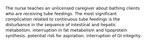 The nurse teaches an unlicensed caregiver about bathing clients who are receiving tube feedings. The most significant complication related to continuous tube feedings is the disturbance in the sequence of intestinal and hepatic metabolism. interruption in fat metabolism and lipoprotein synthesis. potential risk for aspiration. interruption of GI integrity.