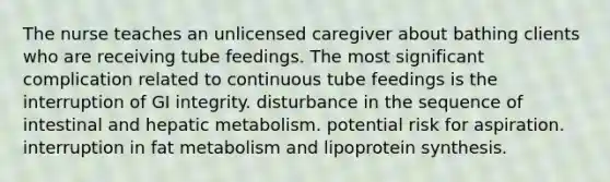 The nurse teaches an unlicensed caregiver about bathing clients who are receiving tube feedings. The most significant complication related to continuous tube feedings is the interruption of GI integrity. disturbance in the sequence of intestinal and hepatic metabolism. potential risk for aspiration. interruption in fat metabolism and lipoprotein synthesis.