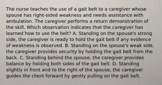 The nurse teaches the use of a gait belt to a caregiver whose spouse has right-sided weakness and needs assistance with ambulation. The caregiver performs a return demonstration of the skill. Which observation indicates that the caregiver has learned how to use the belt? A. Standing on the spouse's strong side, the caregiver is ready to hold the gait belt if any evidence of weakness is observed. B. Standing on the spouse's weak side, the caregiver provides security by holding the gait belt from the back. C. Standing behind the spouse, the caregiver provides balance by holding both sides of the gait belt. D. Standing slightly in front and to the right of the spouse, the caregiver guides the client forward by gently pulling on the gait belt.