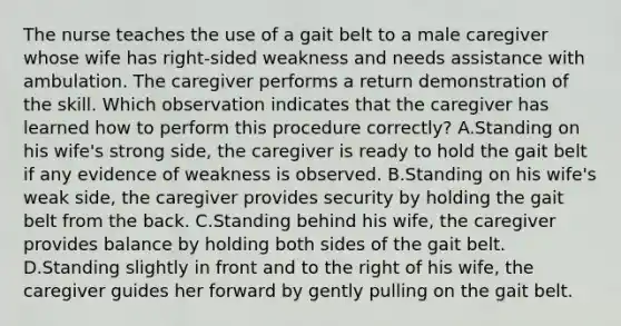 The nurse teaches the use of a gait belt to a male caregiver whose wife has right-sided weakness and needs assistance with ambulation. The caregiver performs a return demonstration of the skill. Which observation indicates that the caregiver has learned how to perform this procedure correctly? A.Standing on his wife's strong side, the caregiver is ready to hold the gait belt if any evidence of weakness is observed. B.Standing on his wife's weak side, the caregiver provides security by holding the gait belt from the back. C.Standing behind his wife, the caregiver provides balance by holding both sides of the gait belt. D.Standing slightly in front and to the right of his wife, the caregiver guides her forward by gently pulling on the gait belt.