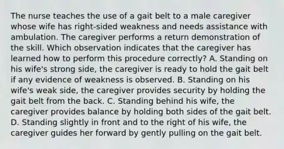 The nurse teaches the use of a gait belt to a male caregiver whose wife has right-sided weakness and needs assistance with ambulation. The caregiver performs a return demonstration of the skill. Which observation indicates that the caregiver has learned how to perform this procedure correctly? A. Standing on his wife's strong side, the caregiver is ready to hold the gait belt if any evidence of weakness is observed. B. Standing on his wife's weak side, the caregiver provides security by holding the gait belt from the back. C. Standing behind his wife, the caregiver provides balance by holding both sides of the gait belt. D. Standing slightly in front and to the right of his wife, the caregiver guides her forward by gently pulling on the gait belt.