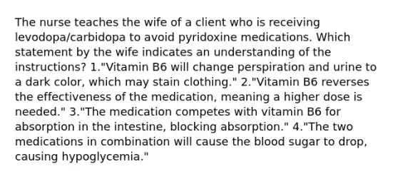 The nurse teaches the wife of a client who is receiving levodopa/carbidopa to avoid pyridoxine medications. Which statement by the wife indicates an understanding of the instructions? 1."Vitamin B6 will change perspiration and urine to a dark color, which may stain clothing." 2."Vitamin B6 reverses the effectiveness of the medication, meaning a higher dose is needed." 3."The medication competes with vitamin B6 for absorption in the intestine, blocking absorption." 4."The two medications in combination will cause the blood sugar to drop, causing hypoglycemia."