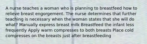 A nurse teaches a woman who is planning to breastfeed how to relieve breast engorgement. The nurse determines that further teaching is necessary when the woman states that she will do what? Manually express breast milk Breastfeed the infant less frequently Apply warm compresses to both breasts Place cold compresses on the breasts just after breastfeeding