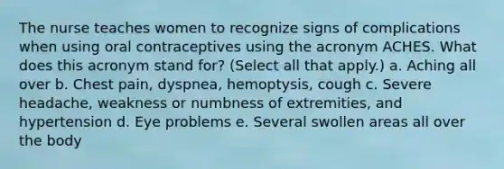 The nurse teaches women to recognize signs of complications when using oral contraceptives using the acronym ACHES. What does this acronym stand for? (Select all that apply.) a. Aching all over b. Chest pain, dyspnea, hemoptysis, cough c. Severe headache, weakness or numbness of extremities, and hypertension d. Eye problems e. Several swollen areas all over the body