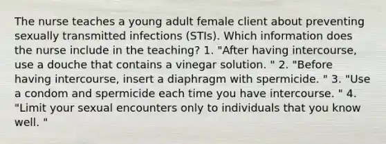 The nurse teaches a young adult female client about preventing sexually transmitted infections (STIs). Which information does the nurse include in the teaching? 1. "After having intercourse, use a douche that contains a vinegar solution. " 2. "Before having intercourse, insert a diaphragm with spermicide. " 3. "Use a condom and spermicide each time you have intercourse. " 4. "Limit your sexual encounters only to individuals that you know well. "