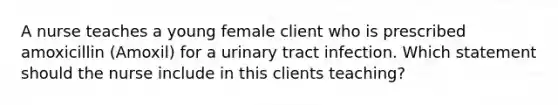 A nurse teaches a young female client who is prescribed amoxicillin (Amoxil) for a urinary tract infection. Which statement should the nurse include in this clients teaching?