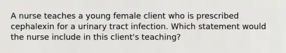 A nurse teaches a young female client who is prescribed cephalexin for a urinary tract infection. Which statement would the nurse include in this client's teaching?