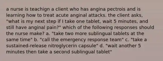 a nurse is teachign a client who has angina pectrois and is learning how to treat acute anginal attacks. the client asks, "what is my next step if I take one tablet, wait 5 minutes, and still have anginal pain?" which of the following responses should the nurse make? a. "take two more sublingual tablets at the same time" b. "call the emergency response team" c. "take a sustained-release nitroglycerin capsule" d. "wait another 5 minutes then take a second sublingual tablet"