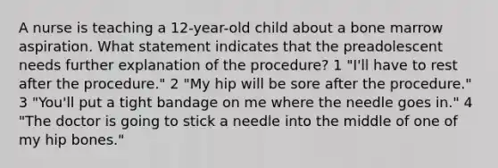 A nurse is teaching a 12-year-old child about a bone marrow aspiration. What statement indicates that the preadolescent needs further explanation of the procedure? 1 "I'll have to rest after the procedure." 2 "My hip will be sore after the procedure." 3 "You'll put a tight bandage on me where the needle goes in." 4 "The doctor is going to stick a needle into the middle of one of my hip bones."