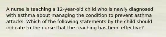 A nurse is teaching a 12-year-old child who is newly diagnosed with asthma about managing the condition to prevent asthma attacks. Which of the following statements by the child should indicate to the nurse that the teaching has been effective?