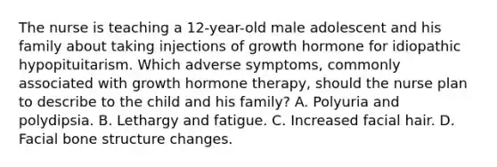 The nurse is teaching a 12-year-old male adolescent and his family about taking injections of growth hormone for idiopathic hypopituitarism. Which adverse symptoms, commonly associated with growth hormone therapy, should the nurse plan to describe to the child and his family? A. Polyuria and polydipsia. B. Lethargy and fatigue. C. Increased facial hair. D. Facial bone structure changes.