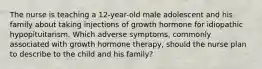 The nurse is teaching a 12-year-old male adolescent and his family about taking injections of growth hormone for idiopathic hypopituitarism. Which adverse symptoms, commonly associated with growth hormone therapy, should the nurse plan to describe to the child and his family?