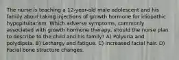 The nurse is teaching a 12-year-old male adolescent and his family about taking injections of growth hormone for idiopathic hypopituitarism. Which adverse symptoms, commonly associated with growth hormone therapy, should the nurse plan to describe to the child and his family? A) Polyuria and polydipsia. B) Lethargy and fatigue. C) Increased facial hair. D) Facial bone structure changes.